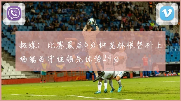 拓媒：比赛最后6分钟克林根替补上场能否守住领先优势24分