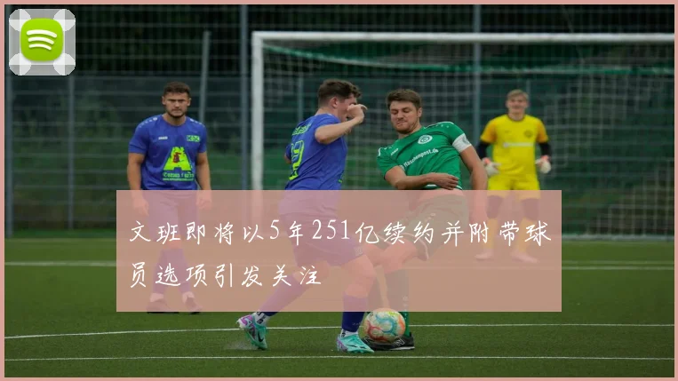文班即将以5年251亿续约并附带球员选项引发关注