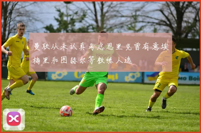 曼联从未认真考虑恩里克曾有意埃梅里和图赫尔等教练人选