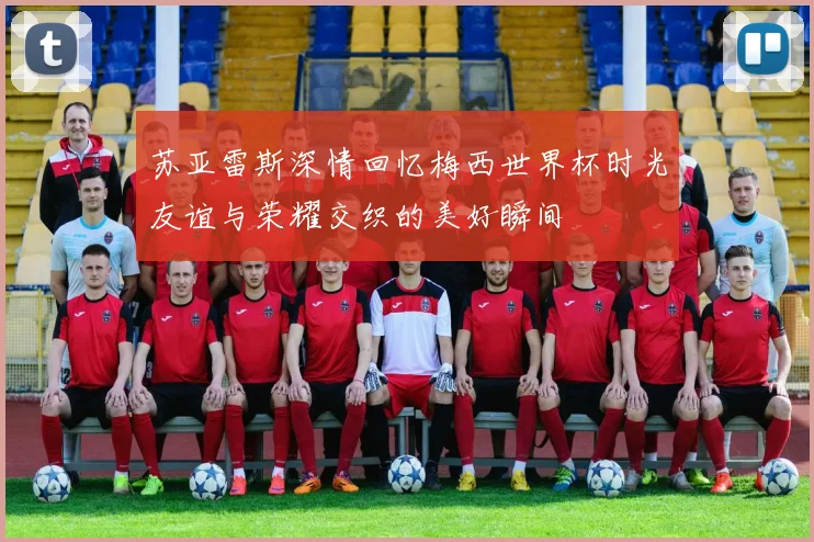 苏亚雷斯深情回忆梅西世界杯时光友谊与荣耀交织的美好瞬间