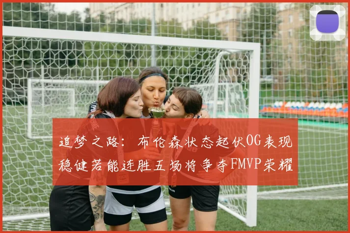 追梦之路：布伦森状态起伏OG表现稳健若能连胜五场将争夺FMVP荣耀