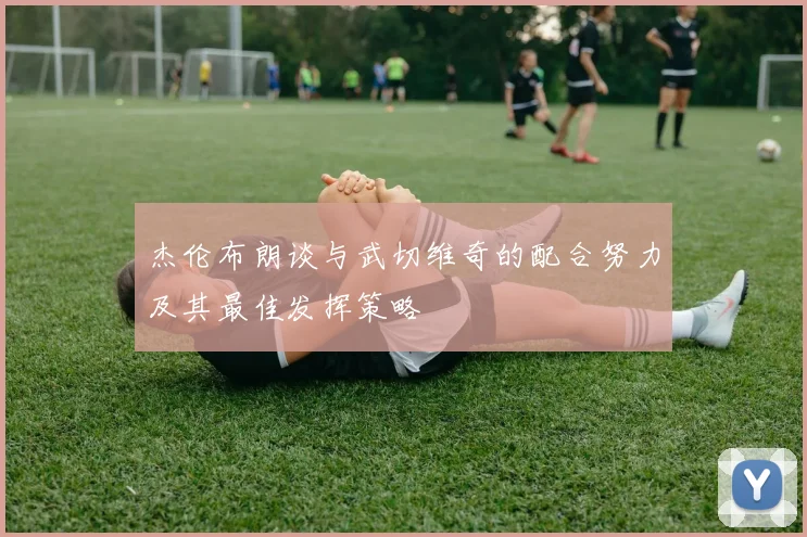 杰伦布朗谈与武切维奇的配合努力及其最佳发挥策略