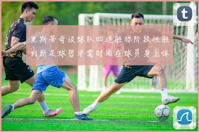 里斯蒂奇谈球队四连胜称阶段性胜利新足球哲学需时间在球员身上体现