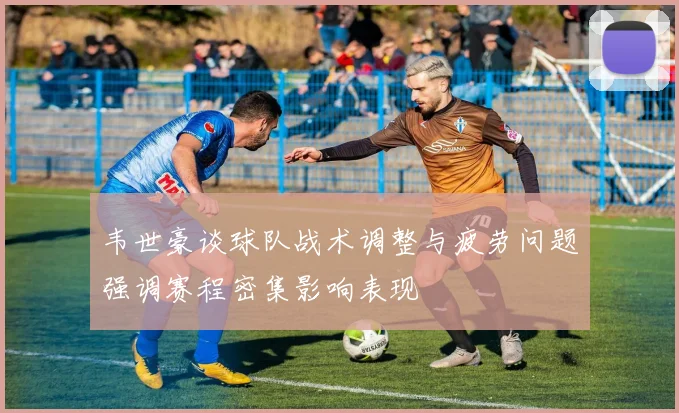 韦世豪谈球队战术调整与疲劳问题强调赛程密集影响表现