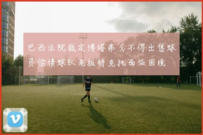 巴西法院裁定博塔弗戈不得出售球员偿债球队老板特克托面临困境
