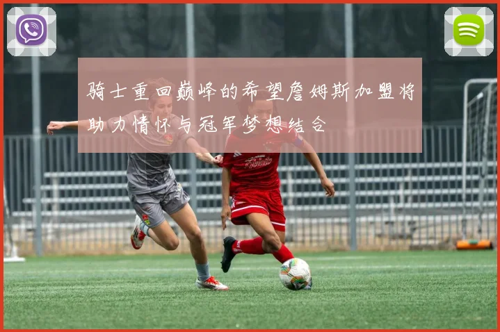 骑士重回巅峰的希望詹姆斯加盟将助力情怀与冠军梦想结合