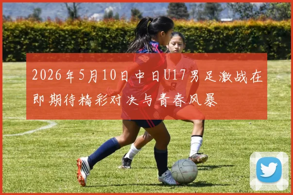 2026年5月10日中日U17男足激战在即期待精彩对决与青春风暴