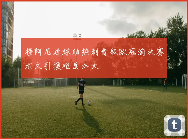 穆阿尼进球助热刺晋级欧冠淘汰赛尤文引援难度加大