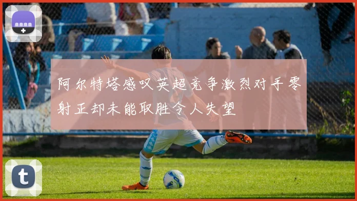 阿尔特塔感叹英超竞争激烈对手零射正却未能取胜令人失望