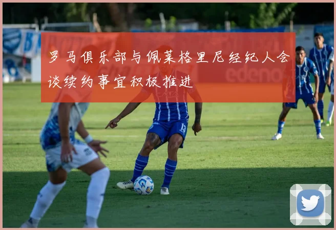 罗马俱乐部与佩莱格里尼经纪人会谈续约事宜积极推进
