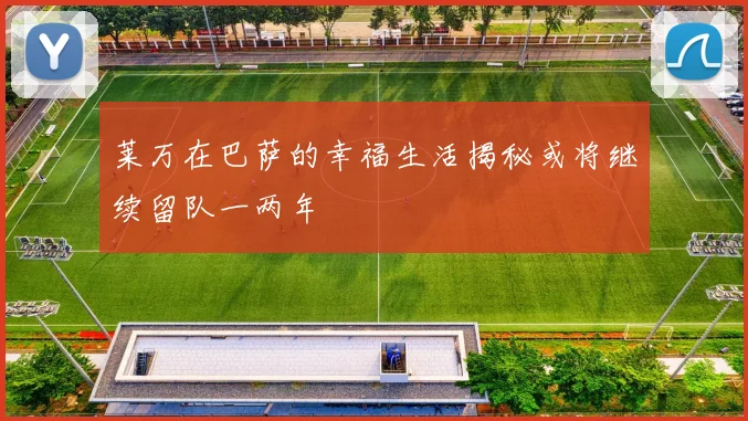 莱万在巴萨的幸福生活揭秘或将继续留队一两年