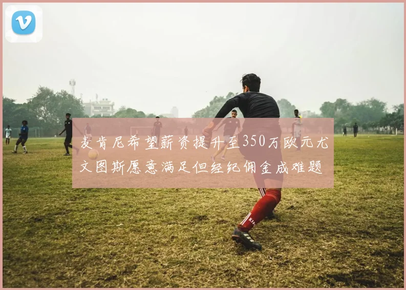 麦肯尼希望薪资提升至350万欧元尤文图斯愿意满足但经纪佣金成难题
