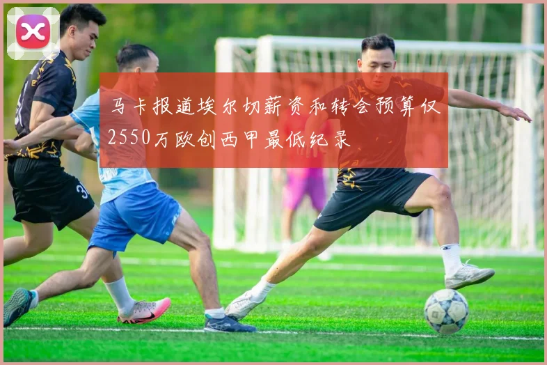 马卡报道埃尔切薪资和转会预算仅2550万欧创西甲最低纪录