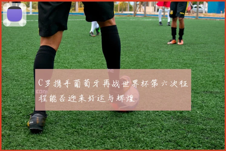 C罗携手葡萄牙再战世界杯第六次征程能否迎来好运与辉煌