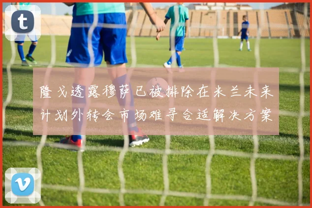 隆戈透露穆萨已被排除在米兰未来计划外转会市场难寻合适解决方案