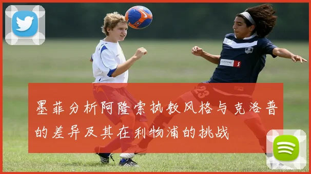墨菲分析阿隆索执教风格与克洛普的差异及其在利物浦的挑战
