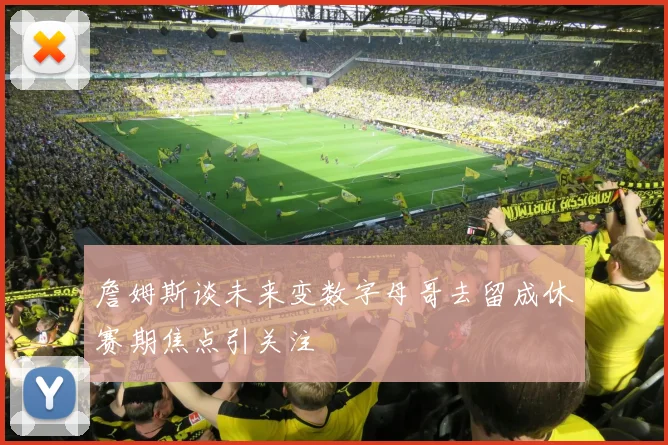 詹姆斯谈未来变数字母哥去留成休赛期焦点引关注