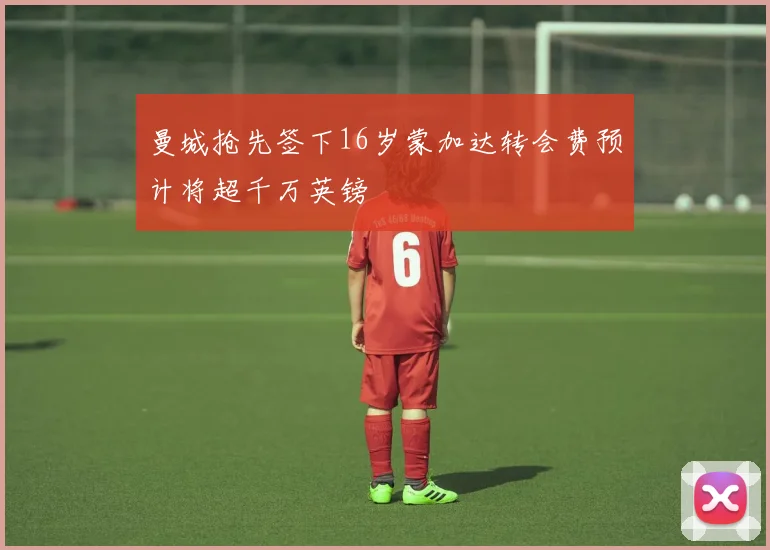 曼城抢先签下16岁蒙加达转会费预计将超千万英镑