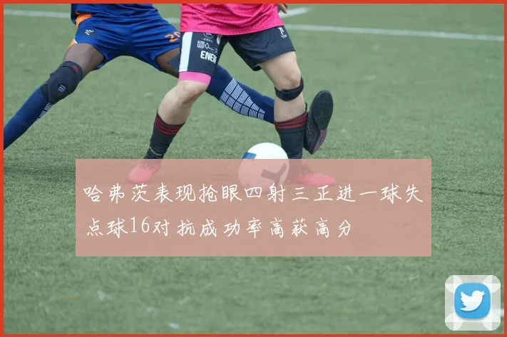 哈弗茨表现抢眼四射三正进一球失点球16对抗成功率高获高分