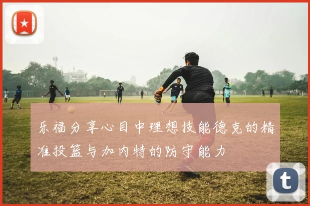 乐福分享心目中理想技能德克的精准投篮与加内特的防守能力